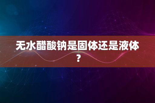 无水醋酸钠是固体还是液体？