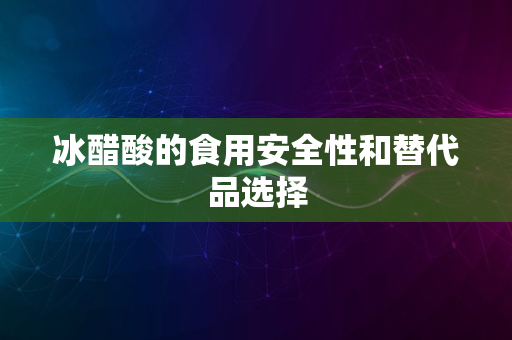 冰醋酸的食用安全性和替代品选择