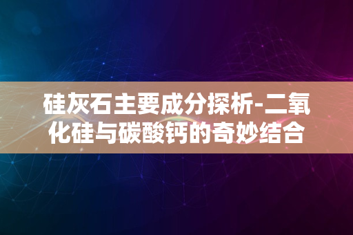 硅灰石主要成分探析-二氧化硅与碳酸钙的奇妙结合