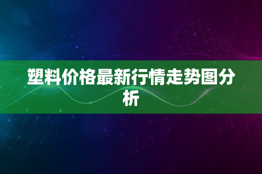 塑料价格最新行情走势图分析