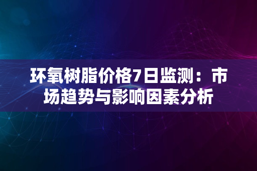 环氧树脂价格7日监测：市场趋势与影响因素分析