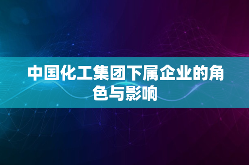 中国化工集团下属企业的角色与影响