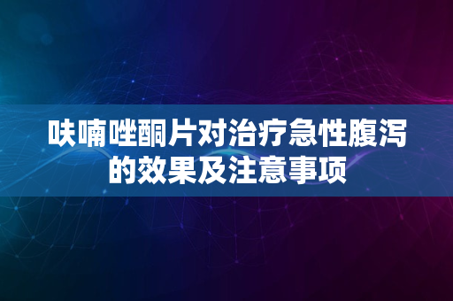 呋喃唑酮片对治疗急性腹泻的效果及注意事项