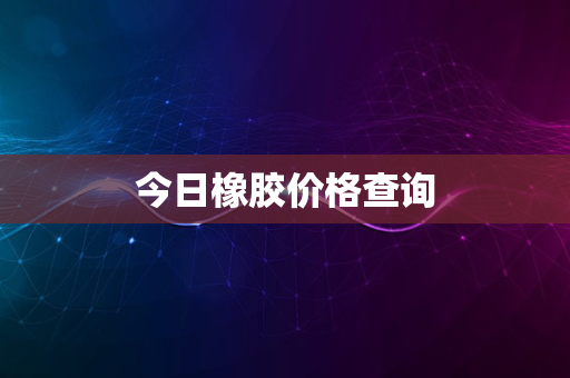 今日橡胶价格查询