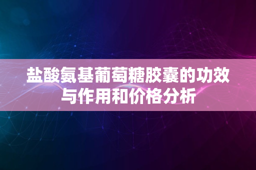 盐酸氨基葡萄糖胶囊的功效与作用和价格分析