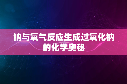 钠与氧气反应生成过氧化钠的化学奥秘