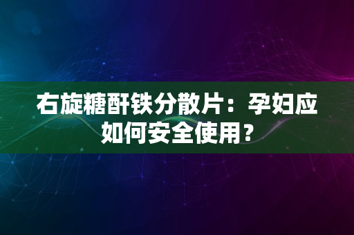 右旋糖酐铁分散片：孕妇应如何安全使用？