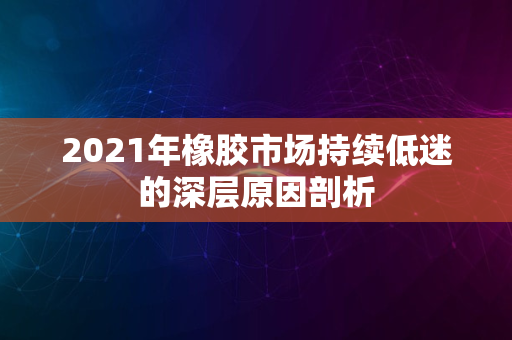 2021年橡胶市场持续低迷的深层原因剖析