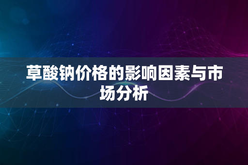 草酸钠价格的影响因素与市场分析