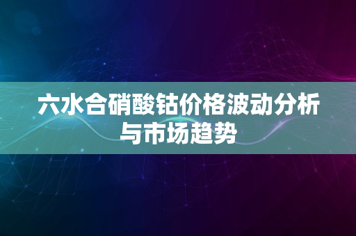 六水合硝酸钴价格波动分析与市场趋势