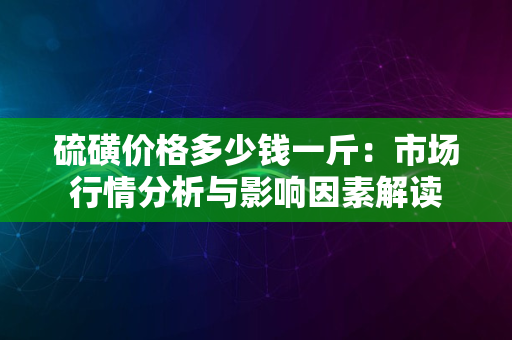 硫磺价格多少钱一斤：市场行情分析与影响因素解读