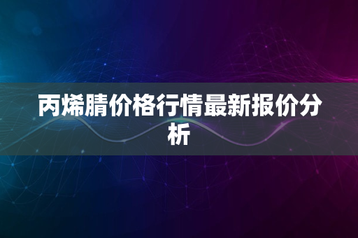 丙烯腈价格行情最新报价分析