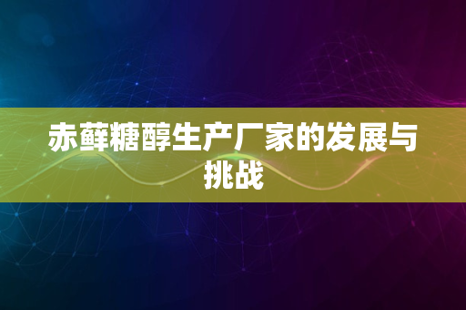 赤藓糖醇生产厂家的发展与挑战