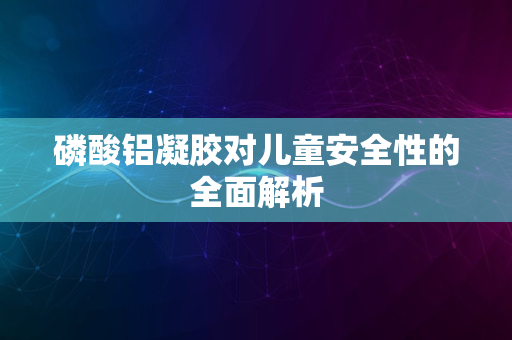 磷酸铝凝胶对儿童安全性的全面解析