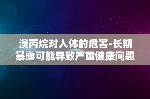 溴丙烷对人体的危害-长期暴露可能导致严重健康问题