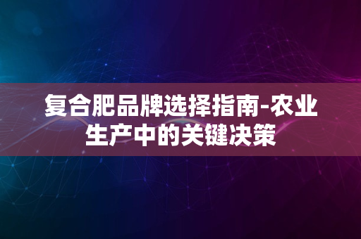 复合肥品牌选择指南-农业生产中的关键决策