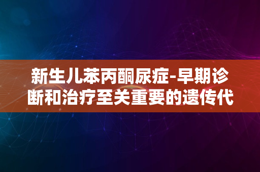 新生儿苯丙酮尿症-早期诊断和治疗至关重要的遗传代谢病