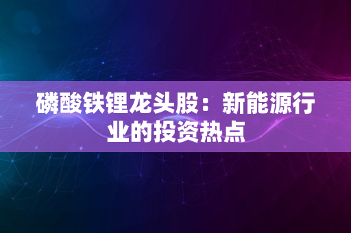 磷酸铁锂龙头股：新能源行业的投资热点