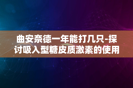 曲安奈德一年能打几只-探讨吸入型糖皮质激素的使用频率与安全性