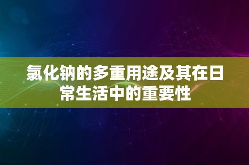 氯化钠的多重用途及其在日常生活中的重要性