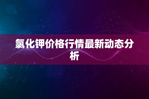 氯化钾价格行情最新动态分析