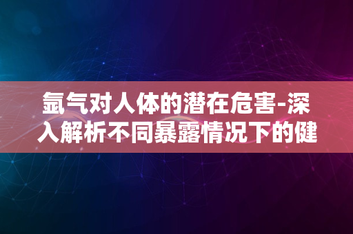 氩气对人体的潜在危害-深入解析不同暴露情况下的健康风险