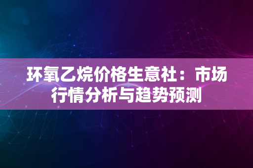 环氧乙烷价格生意社：市场行情分析与趋势预测