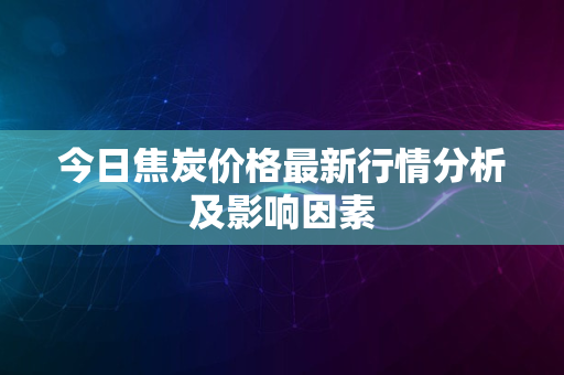 今日焦炭价格最新行情分析及影响因素