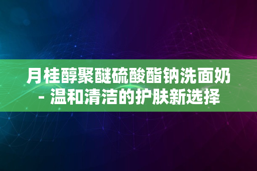 月桂醇聚醚硫酸酯钠洗面奶- 温和清洁的护肤新选择