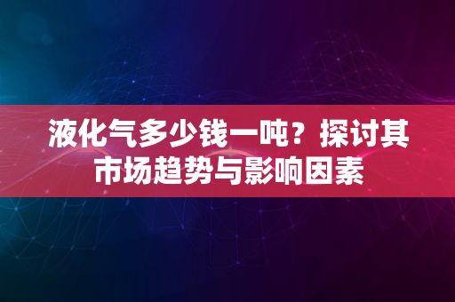 液化气多少钱一吨？探讨其市场趋势与影响因素