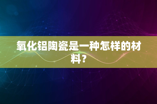 氧化铝陶瓷是一种怎样的材料？