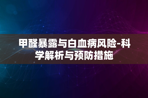 甲醛暴露与白血病风险-科学解析与预防措施