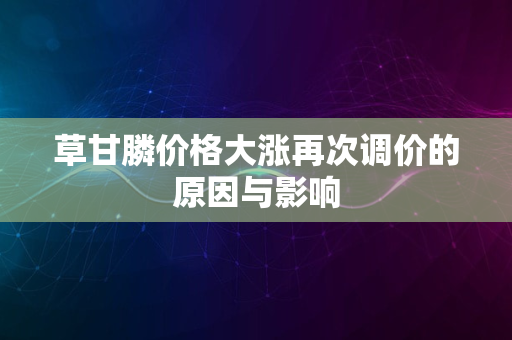 草甘膦价格大涨再次调价的原因与影响