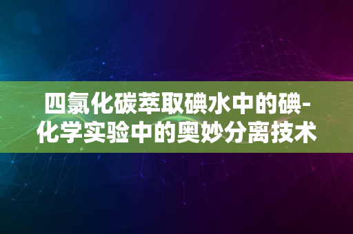 四氯化碳萃取碘水中的碘-化学实验中的奥妙分离技术