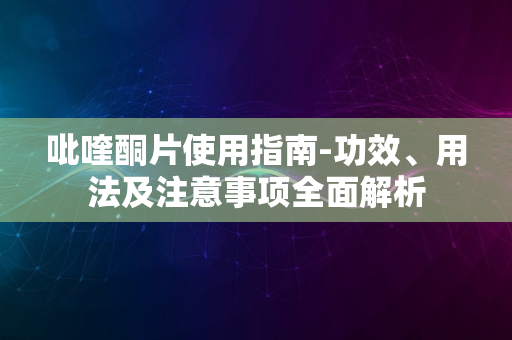 吡喹酮片使用指南-功效、用法及注意事项全面解析