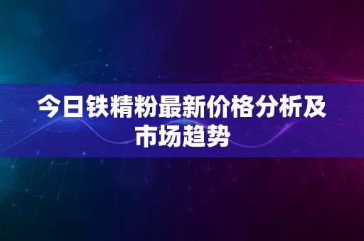 今日铁精粉最新价格分析及市场趋势