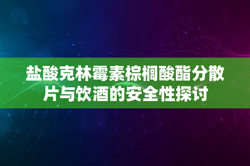 盐酸克林霉素棕榈酸酯分散片与饮酒的安全性探讨