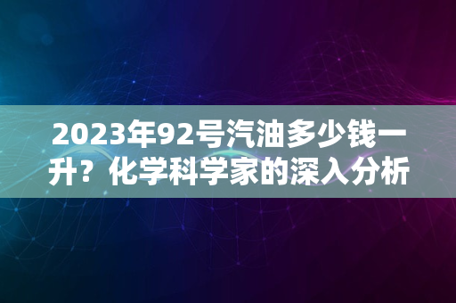 2023年92号汽油多少钱一升？化学科学家的深入分析