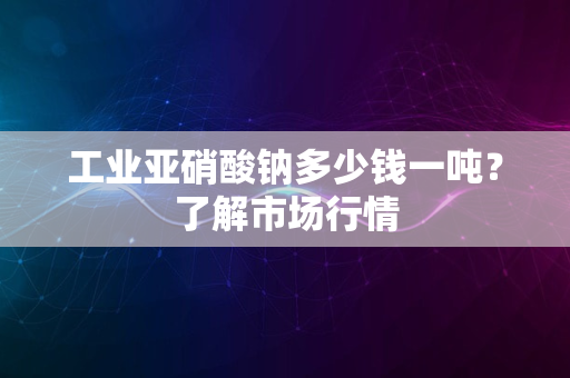 工业亚硝酸钠多少钱一吨？了解市场行情