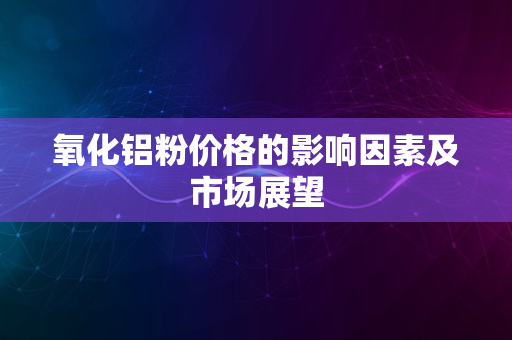 氧化铝粉价格的影响因素及市场展望