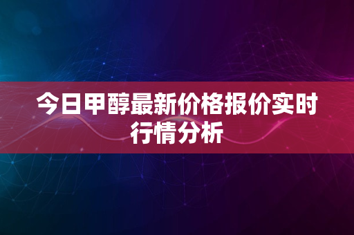 今日甲醇最新价格报价实时行情分析