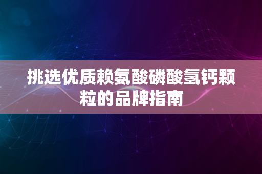 挑选优质赖氨酸磷酸氢钙颗粒的品牌指南