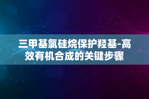 三甲基氯硅烷保护羟基-高效有机合成的关键步骤