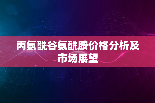 丙氨酰谷氨酰胺价格分析及市场展望