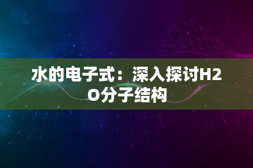 水的电子式：深入探讨H2O分子结构