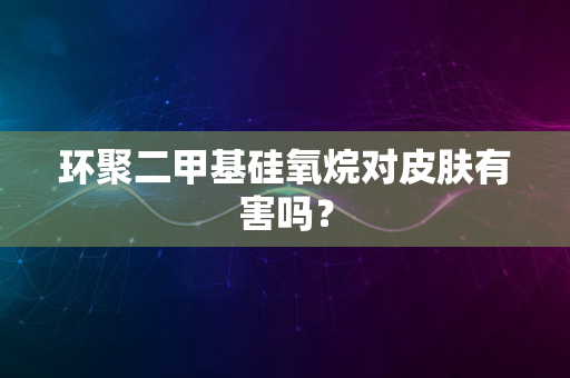 环聚二甲基硅氧烷对皮肤有害吗？