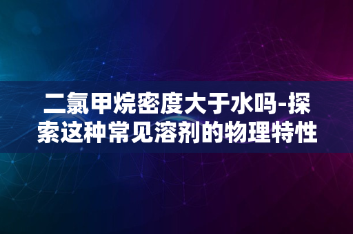 二氯甲烷密度大于水吗-探索这种常见溶剂的物理特性