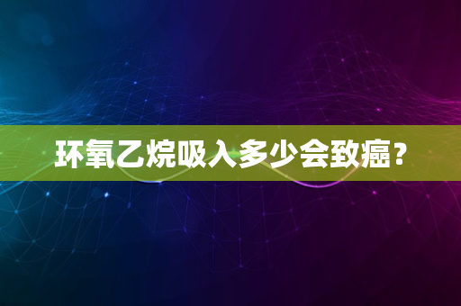 环氧乙烷吸入多少会致癌？