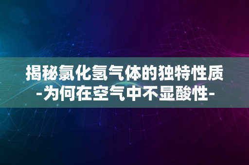 揭秘氯化氢气体的独特性质-为何在空气中不显酸性-