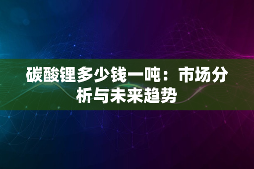 碳酸锂多少钱一吨：市场分析与未来趋势